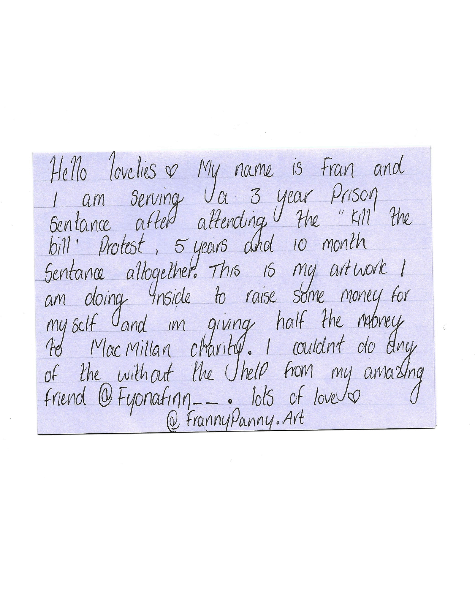 Letter from Franny Panny reads: Hello lovelies. My name is Fran and I am serving a 3-year prison sentence after attending the Kill The Bill protest [in March 2021], 5 years and 10 month sentence altogether! This is my artwork I am doing inside to raise some money for myself and I’m giving half the money to Macmillan cancer support. I couldn’t do any of this without the help from my amazing friend Fiona Finn.  Lots of love, Franny Panny.