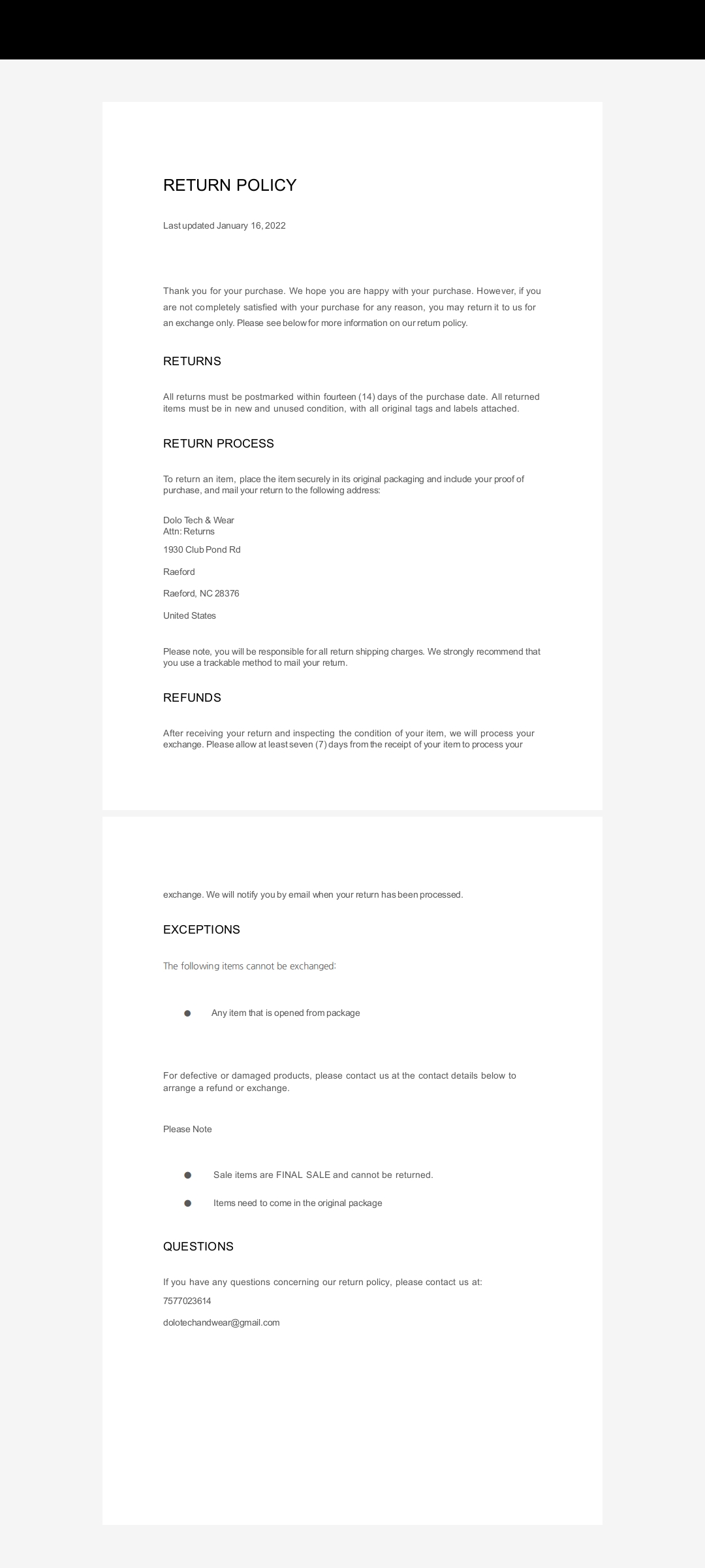 Last updated January 16, 2022   Thank you for your purchase. We hope you are happy with your purchase. However, if you are not completely satisfied with your purchase for any reason, you may return it to us for an exchange only. Please see below for more information on our return policy.  RETURNS  All returns must be postmarked within fourteen (14) days of the purchase date. All returned items must be in new and unused condition, with all original tags and labels attached.  RETURN PROCESS  To return an item, place the item securely in its original packaging and include your proof of purchase, and mail your return to the following address:  Dolo Tech & Wear Attn: Returns 1930 Club Pond Rd   Raeford   Raeford, NC 28376   United States    Please note, you will be responsible for all return shipping charges. We strongly recommend that you use a trackable method to mail your return.   REFUNDS  After receiving your return and inspecting the condition of your item, we will process your exchange. Please allow at least seven (7) days from the receipt of your item to process your exchange. We will notify you by email when your return has been processed.  EXCEPTIONS      The following items cannot be exchanged:        ●     Any item that is opened from package        For defective or damaged products, please contact us at the contact details below to arrange a refund or exchange.    Please Note             ●     Sale items are FINAL SALE and cannot be returned.              ●     Items need to come in the original package     QUESTIONS  If you have any questions concerning our return policy, please contact us at: 7577023614  dolotechandwear