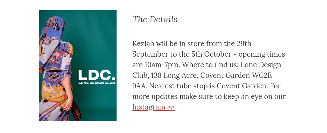 Keziah will be in store from the 29th September to the 5th October - opening times are 10am-7pm. Where to find us: Lone Design Club, 138 Long Acre, Covent Garden WC2E 9AA. Nearest tube stop is Covent Garden. For more updates make sure to keep an eye on our Instagram >>