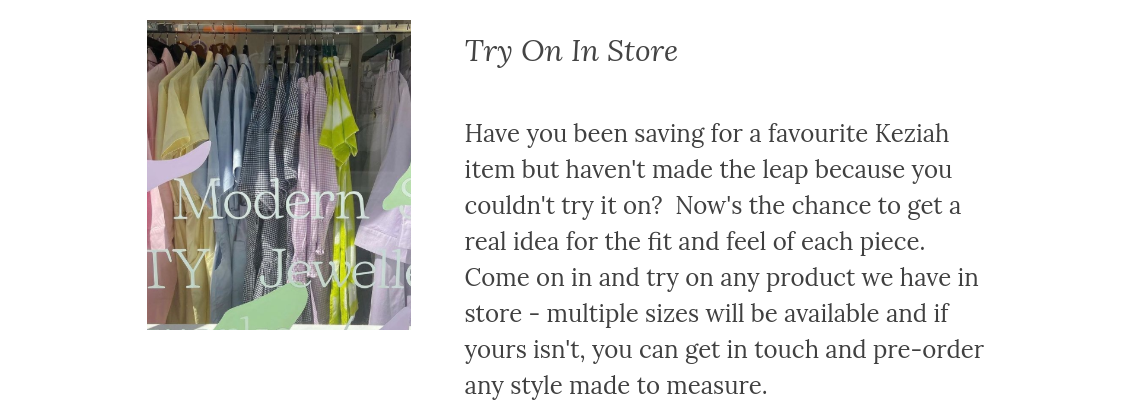 Have you been saving for a favourite Keziah item but haven't made the leap because you couldn't try it on?  Now's the chance to get a real idea for the fit and feel of each piece.  Come on in and try on any product we have in store - multiple sizes will be available and if yours isn't, you can get in touch and pre-order any style made to measure.