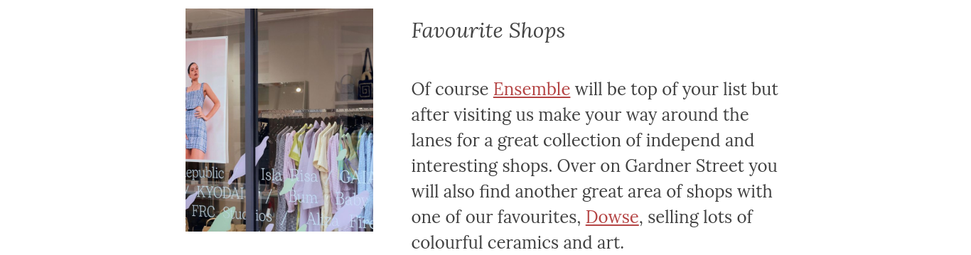 Of course Ensemble will be top of your list but after visiting us make your way around the lanes for a great collection of independ and interesting shops. Over on Gardner Street you will also find another great area of shops with one of our favourites, Dowse, selling lots of colourful ceramics and art.