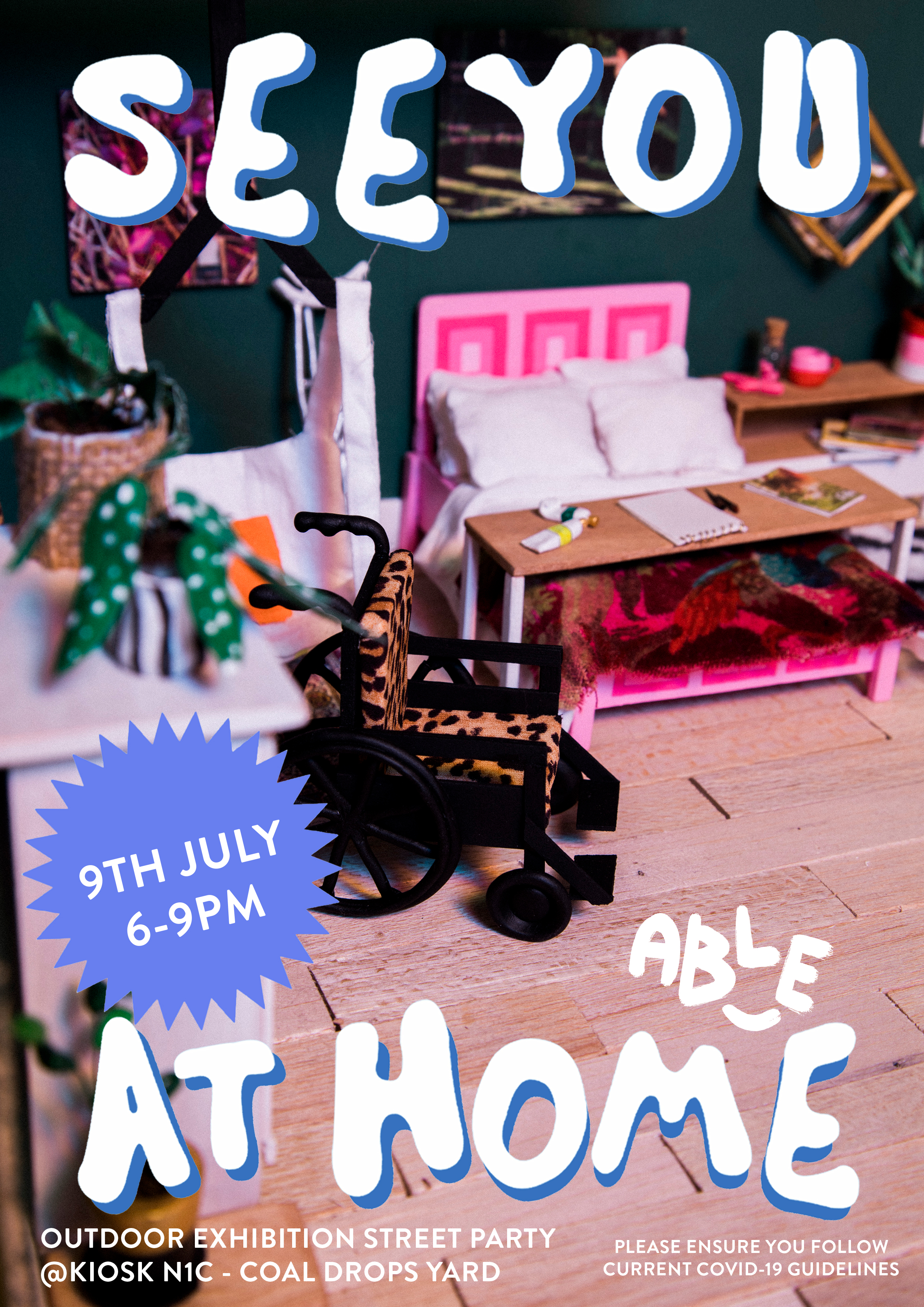 An event poster for the launch of the exhibition. A miniature set of a bedroom with a pink bed frame in the centre with a movable table covering the width of the bed with painting materials on top. The room has wooden floorboards with dark green walls, green polka dot potted plants, a nightstand with a pink tea cup and rabbit vibrator. To the left of the room is a white bed harness, two crutches against the wall and a leopard print wheelchair are in the centre. The blue and white text, from top to bottom reads, "See You At Home” and "9th July 6-9PM”, "Outdoor Exhibition Street Party @Kiosk N1C - Coal Drops Yard" "Please ensure you follow current Covid-19 guidelines"
