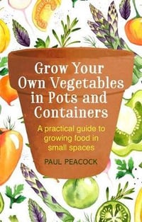 Grow Your Own Vegetables in Pots and Containers : A practical guide to growing food in small spaces