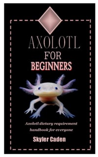 AXOLOTL FOR BEGINNERS: Axolotl Dietary Requirement Handbook